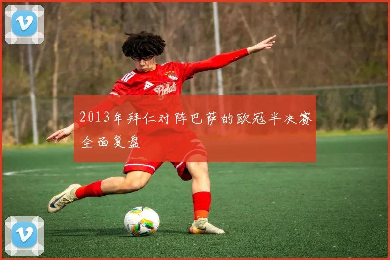 2013年拜仁对阵巴萨的欧冠半决赛全面复盘