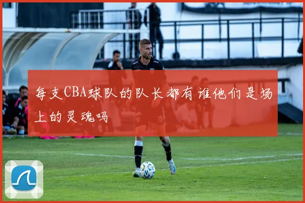 每支CBA球队的队长都有谁他们是场上的灵魂吗