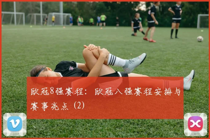 欧冠8强赛程:欧冠八强赛程安排与赛事亮点 (2)