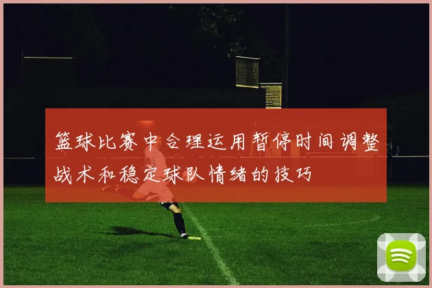 篮球比赛中合理运用暂停时间调整战术和稳定球队情绪的技巧