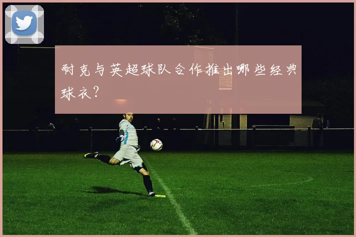 耐克与英超球队合作推出哪些经典球衣？