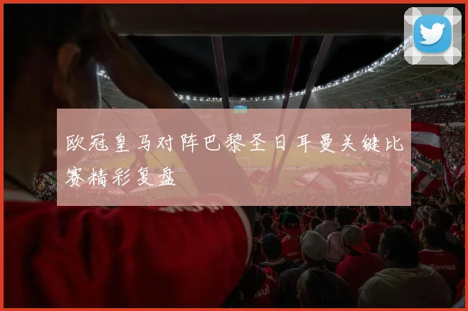 欧冠皇马对阵巴黎圣日耳曼关键比赛精彩复盘