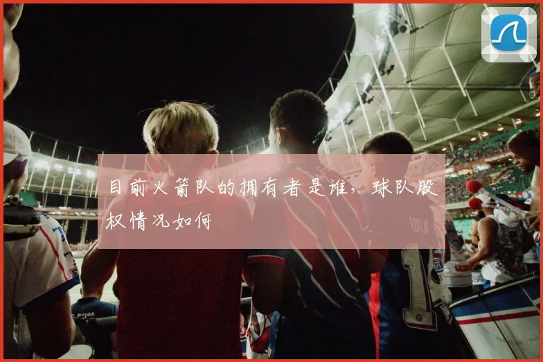 目前火箭队的拥有者是谁,球队股权情况如何