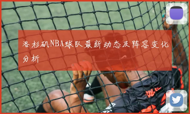 洛杉矶NBA球队最新动态及阵容变化分析